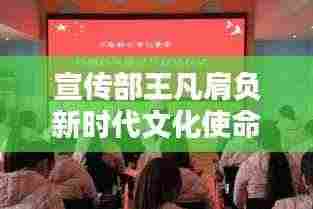 宣传部王凡肩负新时代文化使命,引领传播风潮