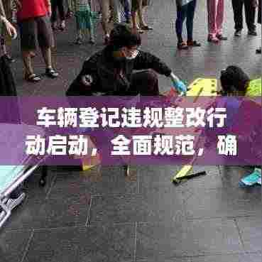 车辆登记违规整改行动启动，全面规范，确保安全行驶