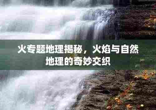 火专题地理揭秘,火焰与自然地理的奇妙交织