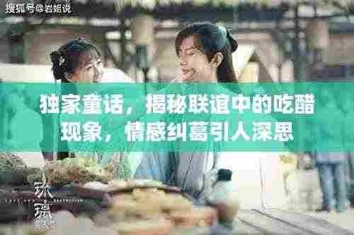 独家童话，揭秘联谊中的吃醋现象，情感纠葛引人深思