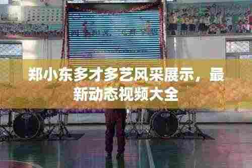 郑小东多才多艺风采展示,最新动态视频大全