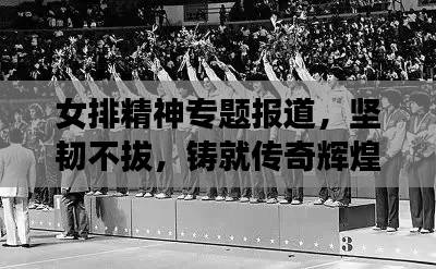 女排精神专题报道，坚韧不拔，铸就传奇辉煌