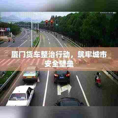 厦门货车整治行动,筑牢城市安全壁垒